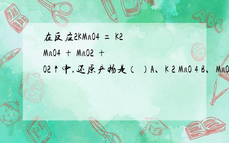 在反应2KMnO4 = K2MnO4 + MnO2 + O2↑中,还原产物是（ ）A、K 2 MnO 4 B、MnO 2 C、O 2 D、KMnO 4