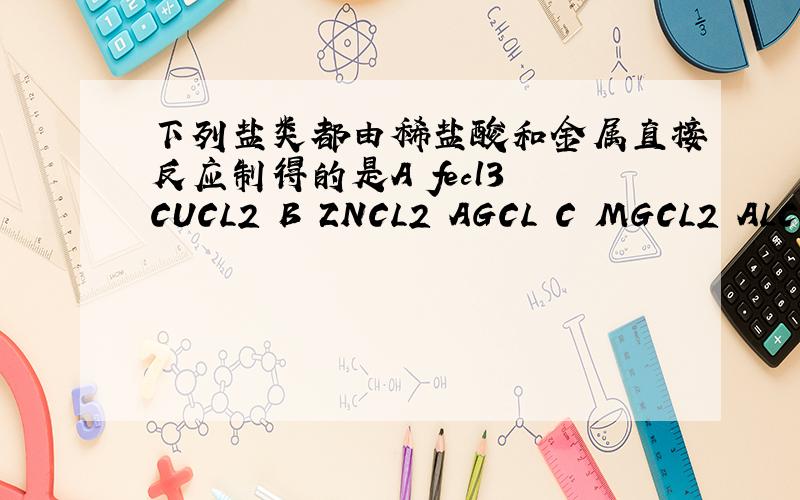 下列盐类都由稀盐酸和金属直接反应制得的是A fecl3 CUCL2 B ZNCL2 AGCL C MGCL2 ALCL3 D FECL3 MGCL2选哪个,为什么?