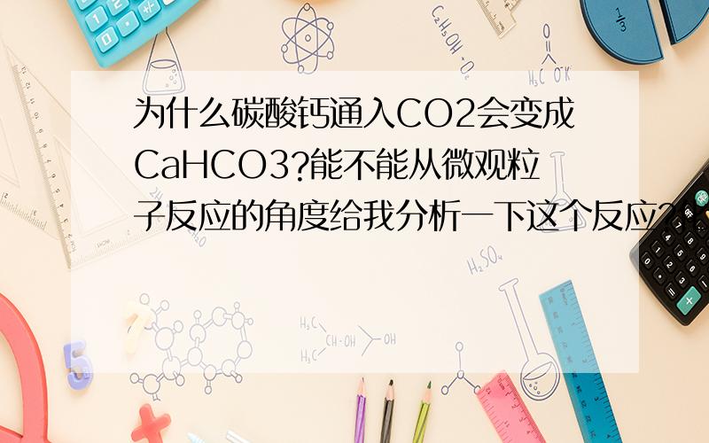 为什么碳酸钙通入CO2会变成CaHCO3?能不能从微观粒子反应的角度给我分析一下这个反应?化学方程式我自己知道.我就问你为什么会反应?电离平衡我也学了...细致的给我讲下谢谢