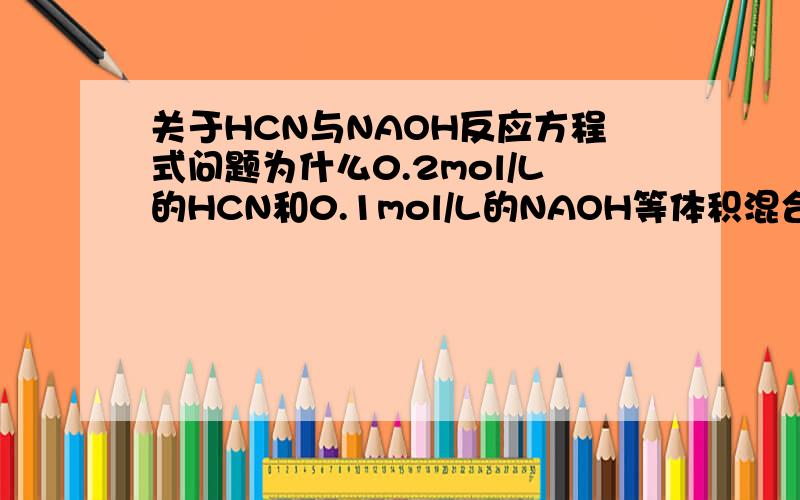 关于HCN与NAOH反应方程式问题为什么0.2mol/L的HCN和0.1mol/L的NAOH等体积混合后所得溶液中C(HCN)=0.05MOL/L C（NACN）=0.05MOL/L