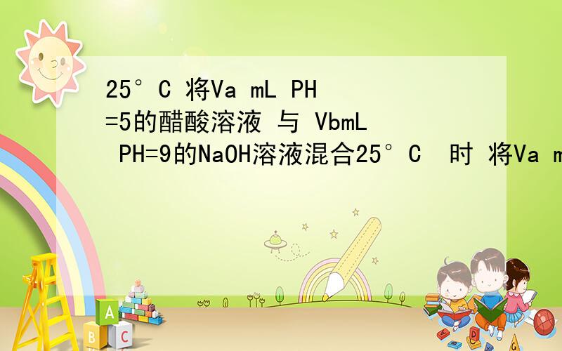 25°C 将Va mL PH=5的醋酸溶液 与 VbmL PH=9的NaOH溶液混合25°C  时 将Va mL PH=5的醋酸溶液 与 VbmL PH=9的NaOH溶液混合 说法正确的是A  Va=Vb  则混合液PH=7B  Va ＜Vb  则混合液PH大于7C   Va=Vb  则 醋酸和NaOH完