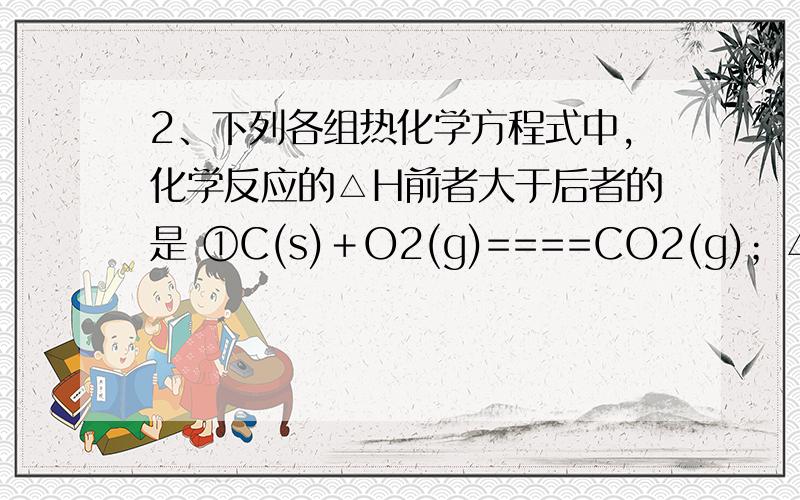 2、下列各组热化学方程式中,化学反应的△H前者大于后者的是 ①C(s)＋O2(g)====CO2(g)；△H1 C(s)＋1/2O2(2、下列各组热化学方程式中，化学反应的△H前者大于后者的是①C(s)＋O2(g)====CO2(g)；△H1 C(s)