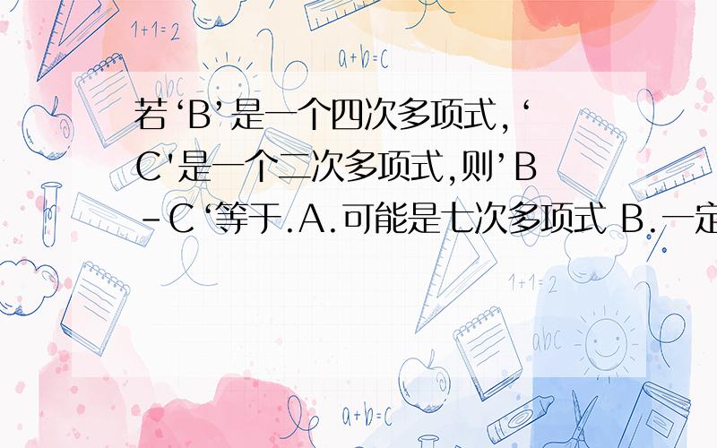 若‘B’是一个四次多项式,‘C'是一个二次多项式,则’B-C‘等于.A.可能是七次多项式 B.一定是大于七项的多项式C.可能是二次多项式 D.一定四次多项式