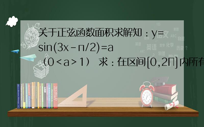 关于正弦函数面积求解知：y=sin(3x-п/2)=a （0＜a＞1） 求：在区间[0,2Π]内所有实数根之和