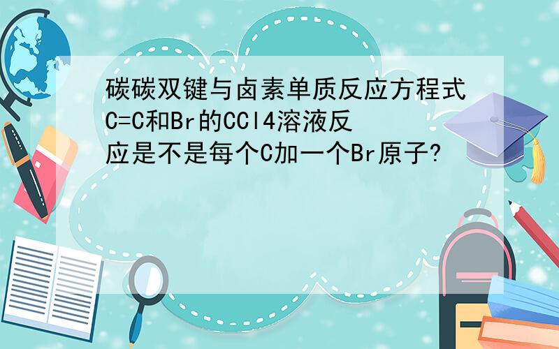 碳碳双键与卤素单质反应方程式C=C和Br的CCl4溶液反应是不是每个C加一个Br原子?