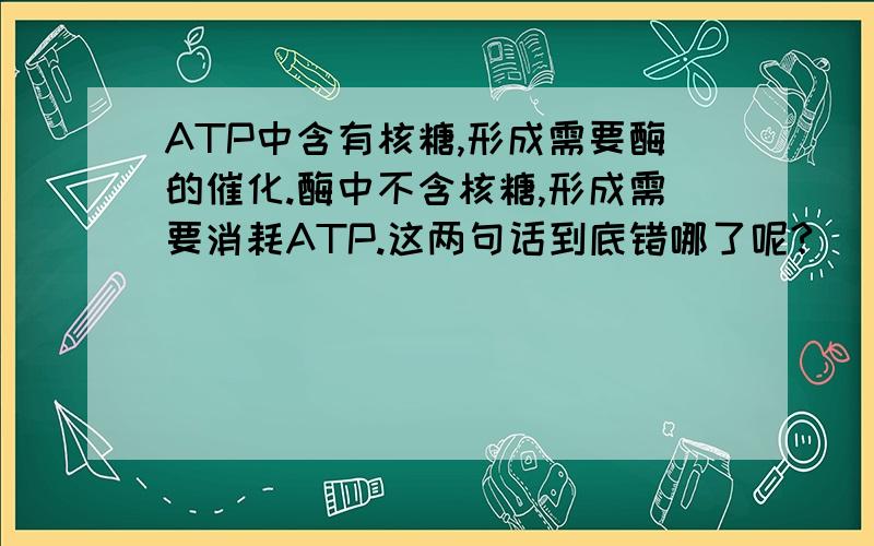 ATP中含有核糖,形成需要酶的催化.酶中不含核糖,形成需要消耗ATP.这两句话到底错哪了呢?