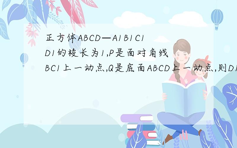 正方体ABCD—A1B1C1D1的棱长为1,P是面对角线BC1上一动点,Q是底面ABCD上一动点,则D1P＋PQ的最小值等于?请给出适当过程