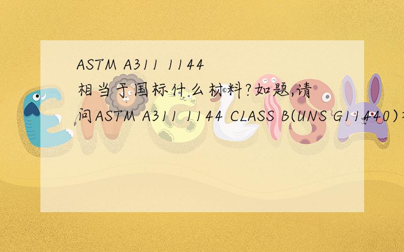 ASTM A311 1144相当于国标什么材料?如题,请问ASTM A311 1144 CLASS B(UNS G11440)相当于国标什么材料? 材料成分：C：0.40~0.48%,Mn：1.35~1.65 %,P：≤0.04%,S： 0.24~0.33%.