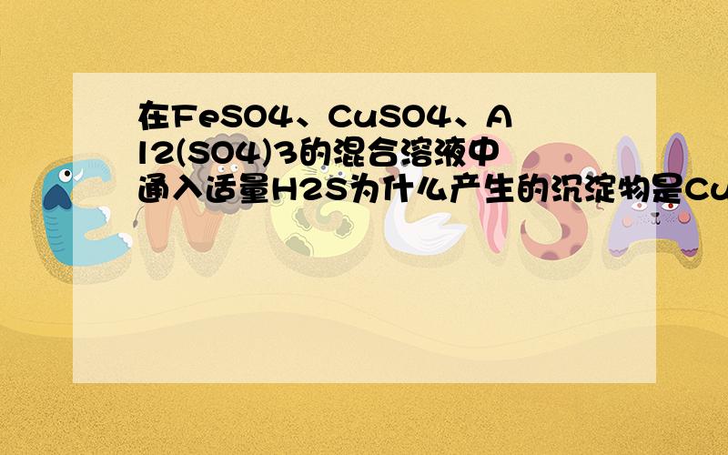 在FeSO4、CuSO4、Al2(SO4)3的混合溶液中通入适量H2S为什么产生的沉淀物是CuS?FeSO4和Al2(SO4)3与H2S反应吗?溶液中具体发生了哪些反应?