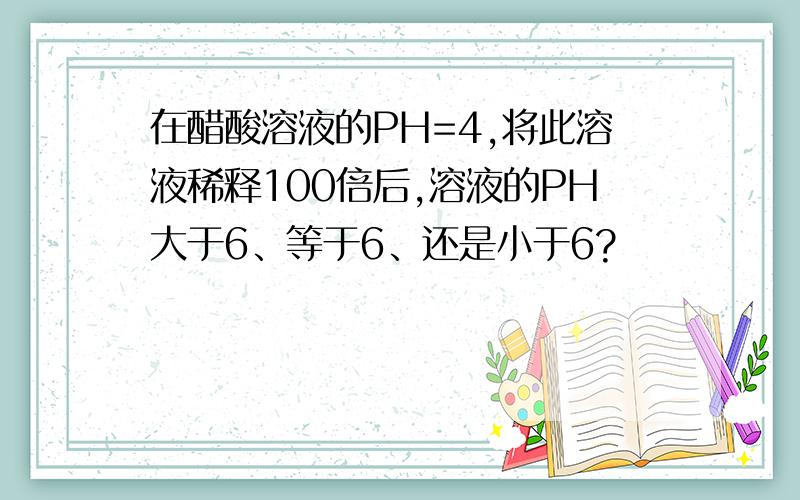 在醋酸溶液的PH=4,将此溶液稀释100倍后,溶液的PH大于6、等于6、还是小于6?