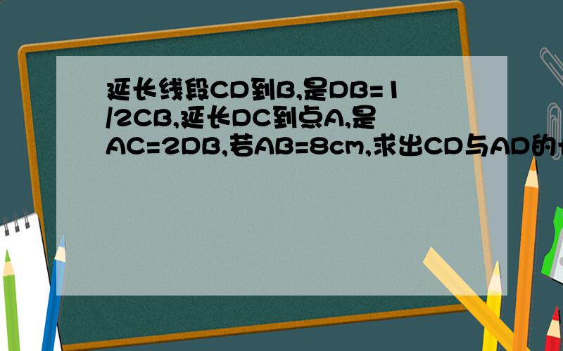 延长线段CD到B,是DB=1/2CB,延长DC到点A,是AC=2DB,若AB=8cm,求出CD与AD的长.快！！！