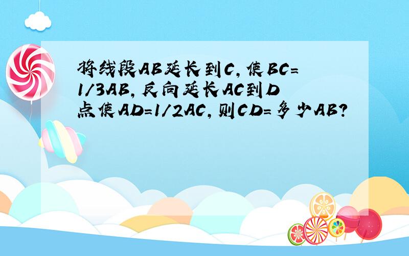 将线段AB延长到C,使BC=1/3AB,反向延长AC到D点使AD=1/2AC,则CD=多少AB?