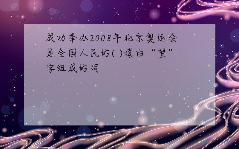 成功举办2008年北京奥运会是全国人民的( )填由“望”字组成的词