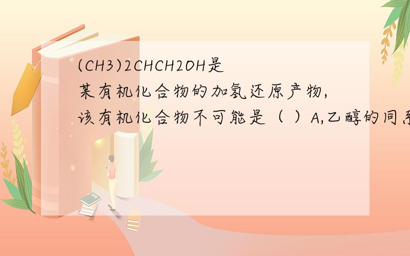 (CH3)2CHCH2OH是某有机化合物的加氢还原产物,该有机化合物不可能是（ ）A,乙醇的同系物 B,丁酮的同分异构体 C,醇 D,CH3CH2COCH3