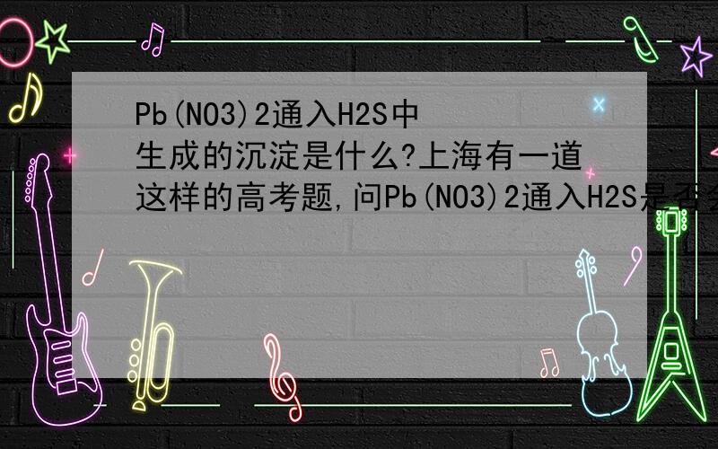 Pb(NO3)2通入H2S中生成的沉淀是什么?上海有一道这样的高考题,问Pb(NO3)2通入H2S是否会有沉淀答案给的是会有,而且是说沉淀是PbS可是上课时老实说答案错了,在生成PbS的同时会生成HNO3将前者氧化