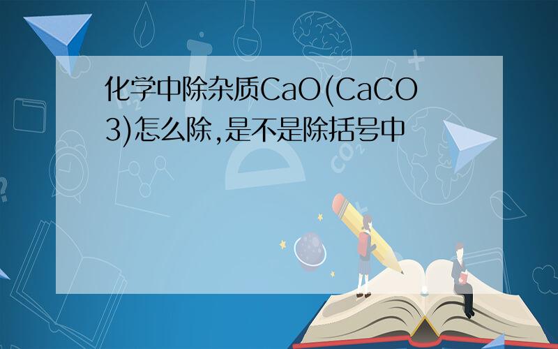 化学中除杂质CaO(CaCO3)怎么除,是不是除括号中