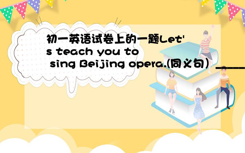 初一英语试卷上的一题Let's teach you to sing Beijing opera.(同义句）______ _______ teaching you to sing Beijing opera?
