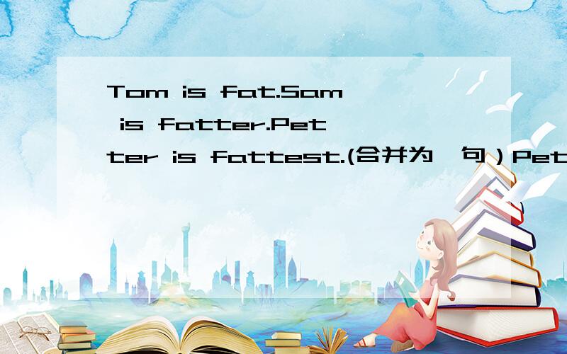 Tom is fat.Sam is fatter.Petter is fattest.(合并为一句）Petter is ____ ____ of _____ _____.
