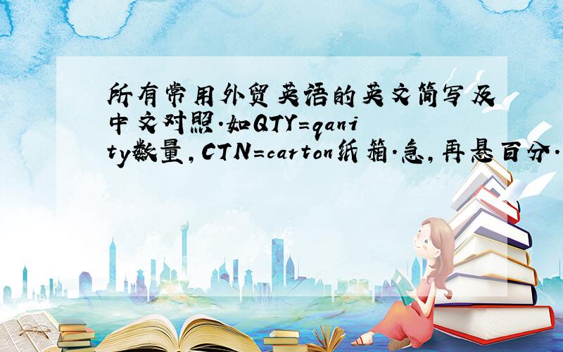 所有常用外贸英语的英文简写及中文对照.如QTY=qanity数量,CTN=carton纸箱.急,再悬百分.