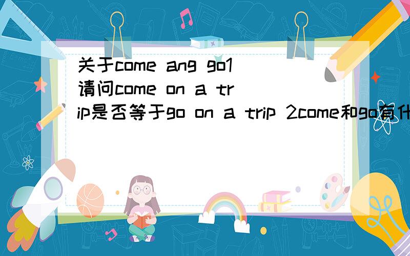 关于come ang go1请问come on a trip是否等于go on a trip 2come和go有什么相同点和不同点