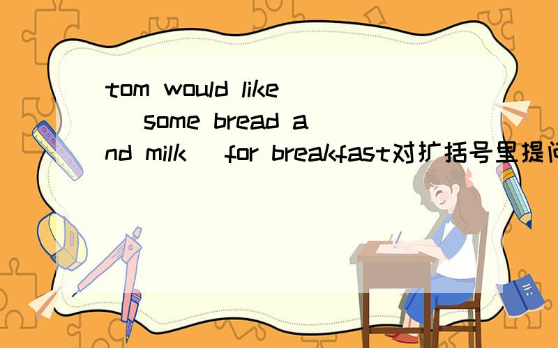 tom would like (some bread and milk) for breakfast对扩括号里提问