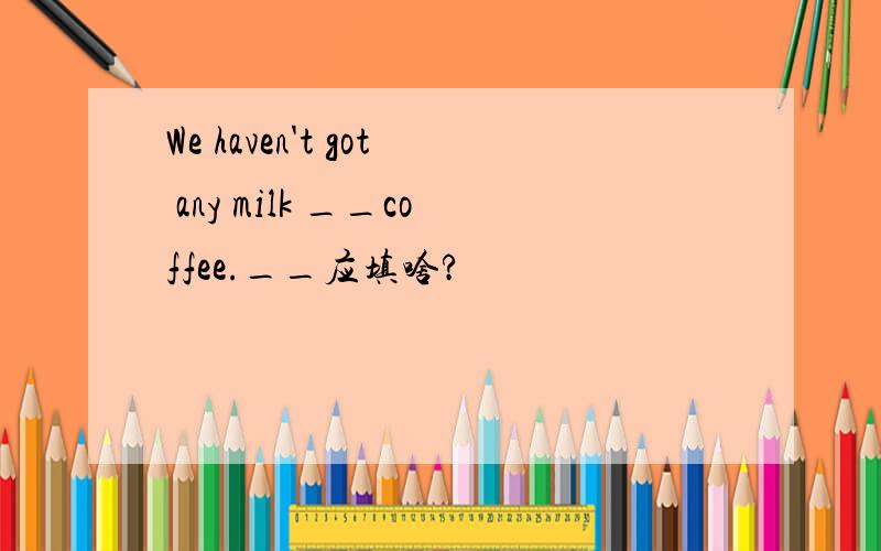 We haven't got any milk __coffee.__应填啥?