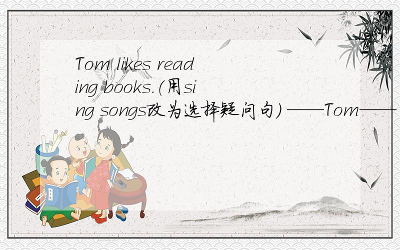 Tom likes reading books.（用sing songs改为选择疑问句） ——Tom—— ——books—— ——songs?“——”里面应该填什么?