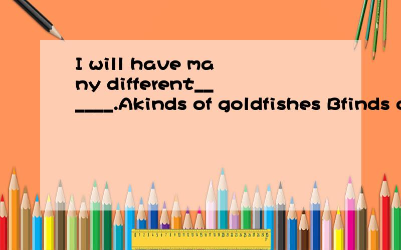 I will have many different______.Akinds of goldfishes Bfinds of goldfish
