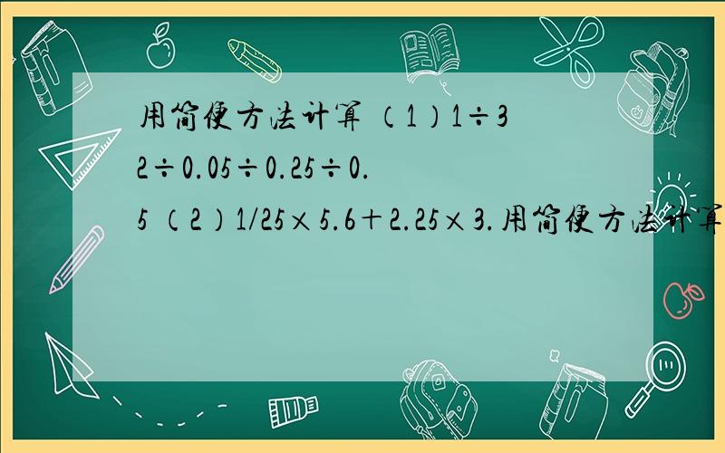 用简便方法计算 （1）1÷32÷0.05÷0.25÷0.5 （2）1/25×5.6＋2.25×3.用简便方法计算（1）1÷32÷0.05÷0.25÷0.5（2）1/25×5.6＋2.25×3.6