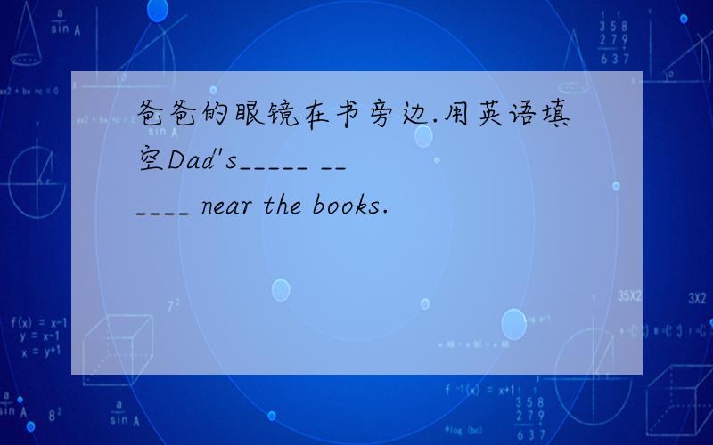 爸爸的眼镜在书旁边.用英语填空Dad's_____ ______ near the books.