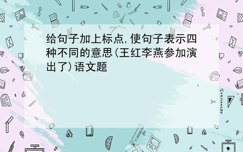 给句子加上标点,使句子表示四种不同的意思(王红李燕参加演出了)语文题