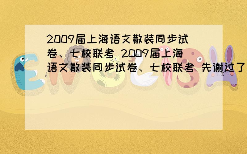 2009届上海语文散装同步试卷、七校联考 2009届上海语文散装同步试卷、七校联考 先谢过了有没有人有的？