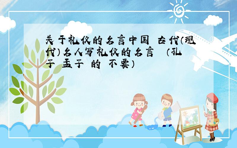 关于礼仪的名言中国 古代（现代）名人写礼仪的名言  （孔子 孟子 的 不要）