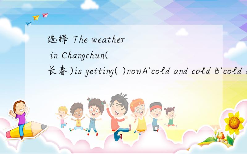 选择 The weather in Changchun(长春)is getting( )nowA`cold and cold B`cold and colder C`colder and colder D`colder and cold 知道的顺便说下.这是什么题目-