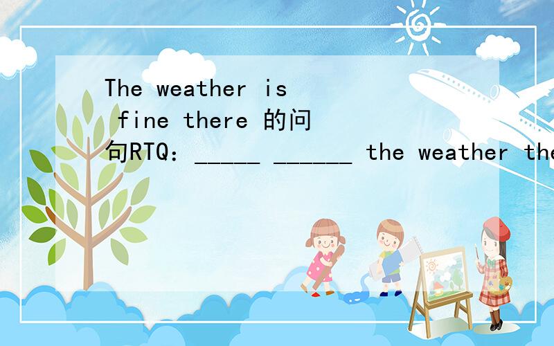 The weather is fine there 的问句RTQ：_____ ______ the weather there?A：The weather is fine there.
