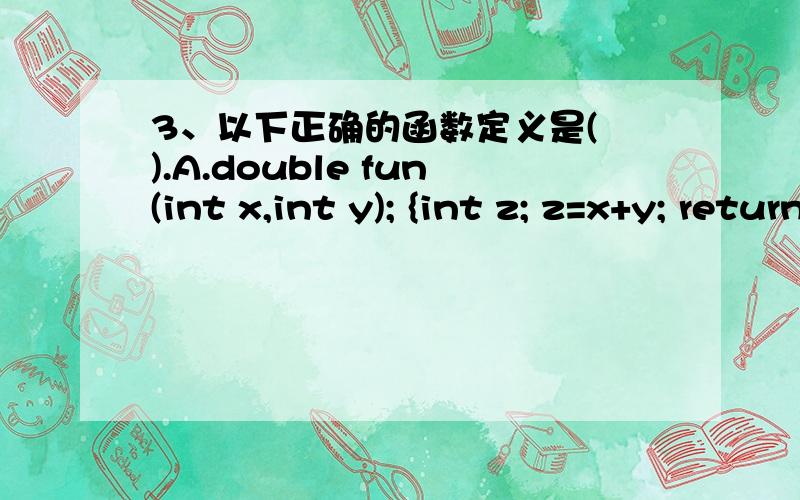 3、以下正确的函数定义是( ).A.double fun(int x,int y); {int z; z=x+y; return z；}3、以下正确的函数定义是(      ).A.double fun(int x,int y);      {int z;     z=x+y; return z；}B.fun(int x,y)    {int  z; return z；}C.double fun(