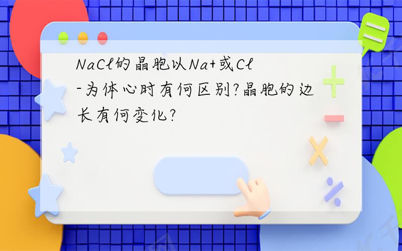 NaCl的晶胞以Na+或Cl-为体心时有何区别?晶胞的边长有何变化?