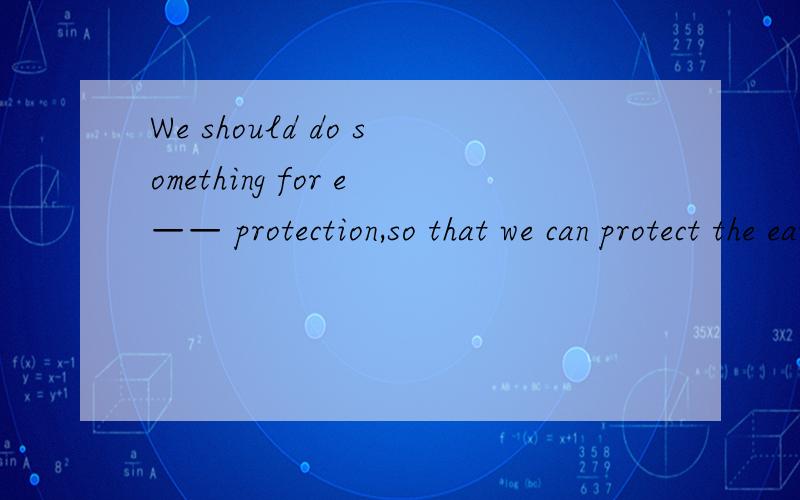 We should do something for e—— protection,so that we can protect the earth.