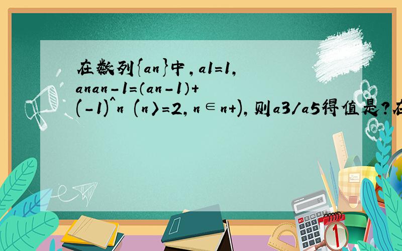 在数列{an}中,a1=1,anan-1=（an-1）+(-1)^n (n〉=2,n∈n+),则a3/a5得值是?在数列{an}中,a1=1,anan-1=（an-1）+(-1)^n (n〉=2,n∈n+),则a3/a5得值是?