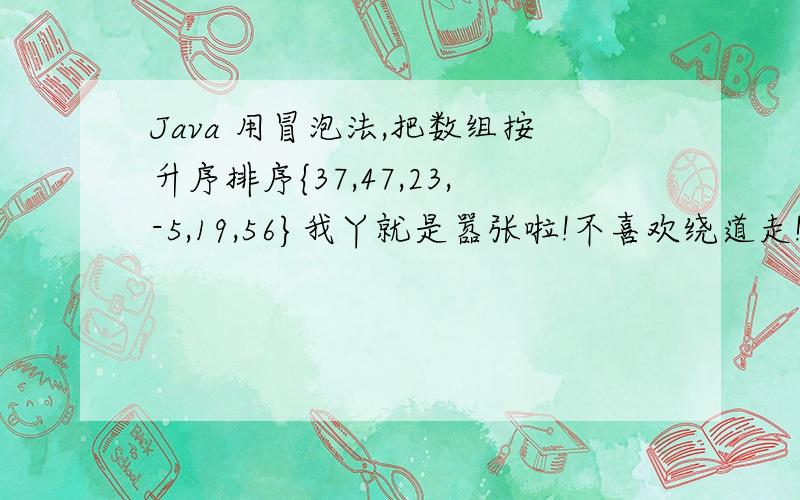 Java 用冒泡法,把数组按升序排序{37,47,23,-5,19,56}我丫就是嚣张啦!不喜欢绕道走!