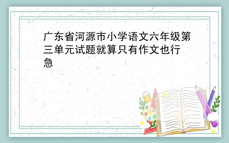 广东省河源市小学语文六年级第三单元试题就算只有作文也行 急