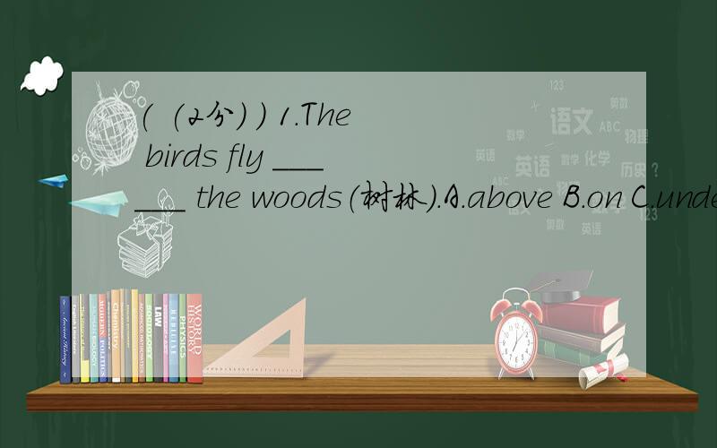 ( (2分) ) 1.The birds fly ______ the woods（树林）.A.above B.on C.under D.inside( (2分) ) 2.---- Can you see the hole（洞） _____ the wall?A.on B.in C.among D.between( (2分) ) 3.There is a map ______ the wall.A.on B.from C.in D.at( (2分) )