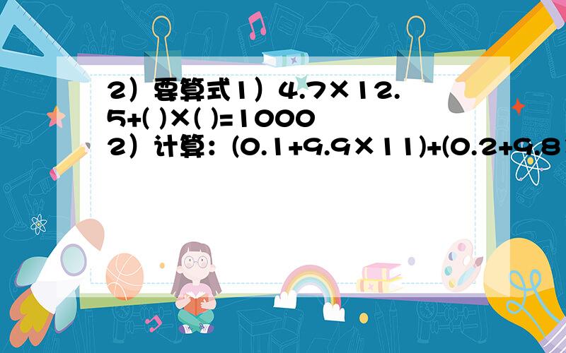 2）要算式1）4.7×12.5+( )×( )=10002）计算：(0.1+9.9×11)+(0.2+9.8×11)+(0.3+9.7×11+……+(0.8+9.2×11)+(0.9+9.1×11).