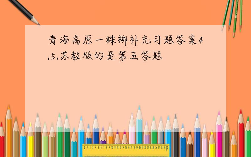 青海高原一株柳补充习题答案4,5,苏教版的是第五答题