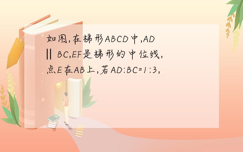 如图,在梯形ABCD中,AD‖BC,EF是梯形的中位线,点E在AB上,若AD:BC=1:3,