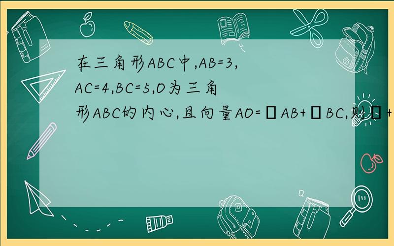 在三角形ABC中,AB=3,AC=4,BC=5,O为三角形ABC的内心,且向量AO=λAB+μBC,则λ+μ=?解答详细点,别用复数知识点,还没学.