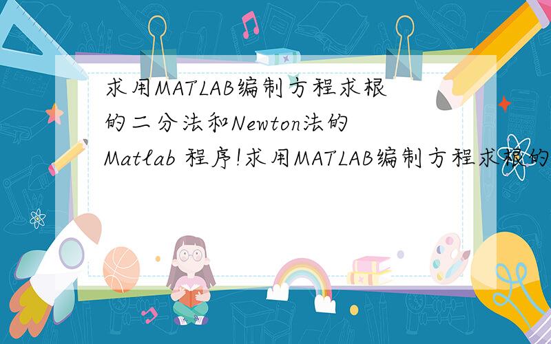 求用MATLAB编制方程求根的二分法和Newton法的 Matlab 程序!求用MATLAB编制方程求根的二分法和Newton法的 Matlab 程序.利用所编制的程序,的最小正根,要求精度 .其中二分法的有根区间取为 【4.0,4.6】,