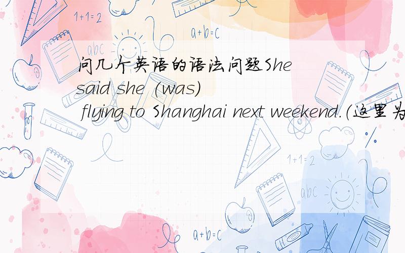 问几个英语的语法问题She said she (was) flying to Shanghai next weekend.（这里为什么是填was而不是will be）The ship was full of people.There was no (rooms) for Elen.（这里的room为什么是复数）If you want to talk to your