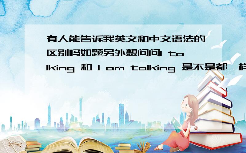 有人能告诉我英文和中文语法的区别吗如题另外想问问I talking 和 I am talking 是不是都一样,还有如果我说I am talk 可不可以呢