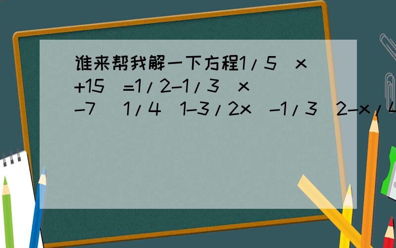 谁来帮我解一下方程1/5(x+15)=1/2-1/3(x-7) 1/4(1-3/2x)-1/3（2-x/4）=2 5x+1/6=9x+1/8-1-x/3 x-2/5-x+3/10-2x-5/3+3=0